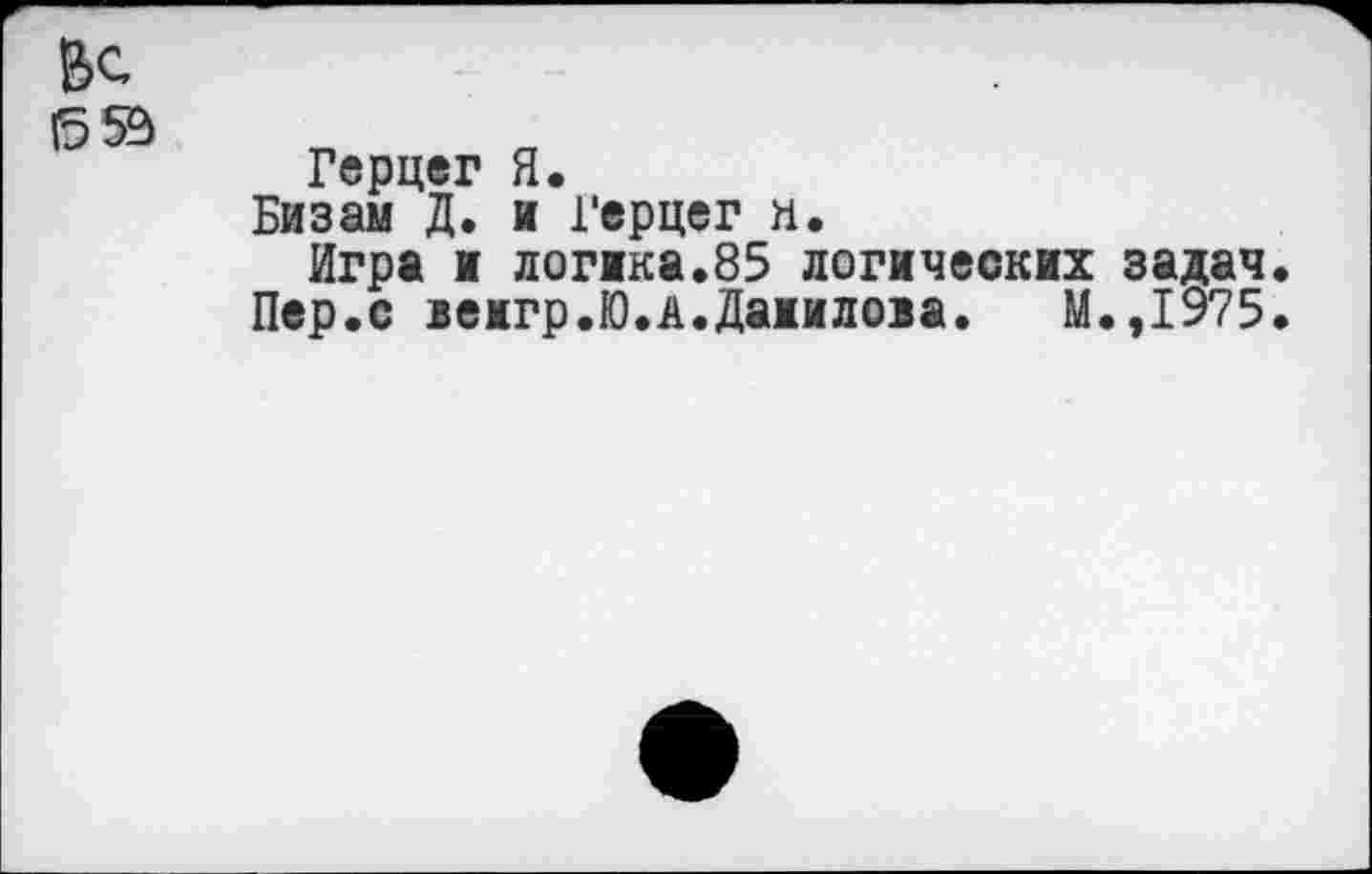 ﻿&с
Герцег Я.
Бизам Д. и Герцег и.
Игра и логика.85 логических задач
Пер.с вемгр.Ю.А.Даиилоза. М.,1975